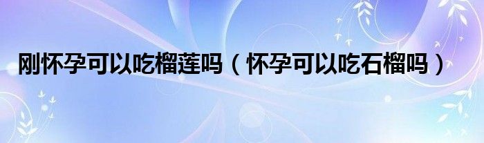 刚怀孕可以吃榴莲吗（怀孕可以吃石榴吗）