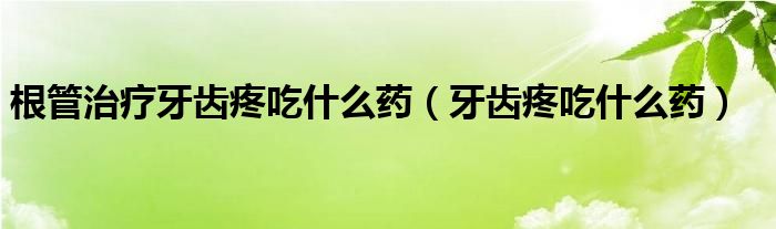 根管治疗牙齿疼吃什么药（牙齿疼吃什么药）