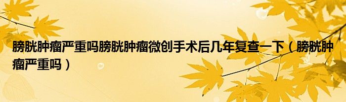 膀胱肿瘤严重吗膀胱肿瘤微创手术后几年复查一下（膀胱肿瘤严重吗）