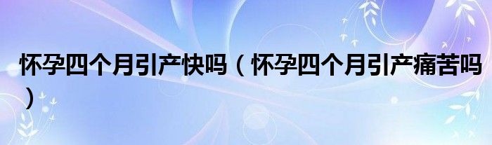 怀孕四个月引产快吗（怀孕四个月引产痛苦吗）