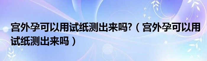 宫外孕可以用试纸测出来吗?（宫外孕可以用试纸测出来吗）