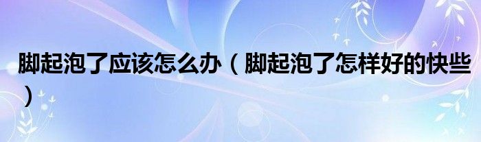 脚起泡了应该怎么办（脚起泡了怎样好的快些）