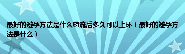 最好的避孕方法是什么药流后多久可以上环（最好的避孕方法是什么）