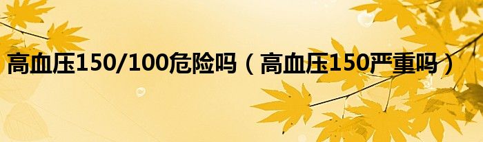 高血压150/100危险吗（高血压150严重吗）