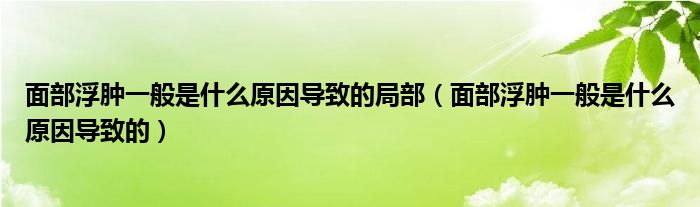 面部浮肿一般是什么原因导致的局部（面部浮肿一般是什么原因导致的）