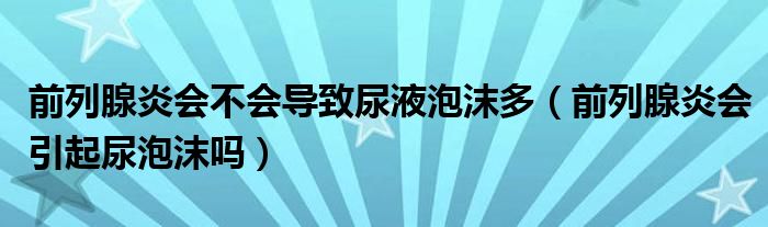 前列腺炎会不会导致尿液泡沫多（前列腺炎会引起尿泡沫吗）