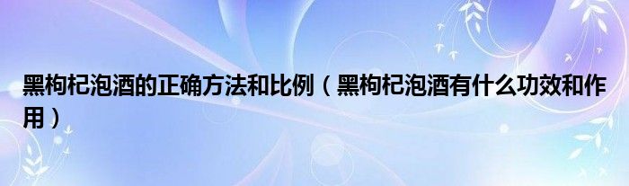 黑枸杞泡酒的正确方法和比例（黑枸杞泡酒有什么功效和作用）