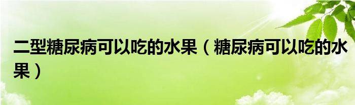 二型糖尿病可以吃的水果（糖尿病可以吃的水果）