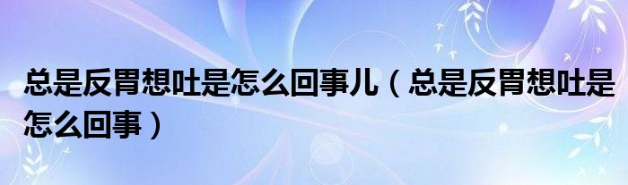 总是反胃想吐是怎么回事儿（总是反胃想吐是怎么回事）