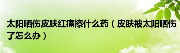 太阳晒伤皮肤红痛擦什么药（皮肤被太阳晒伤了怎么办）