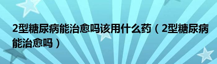 2型糖尿病能治愈吗该用什么药（2型糖尿病能治愈吗）