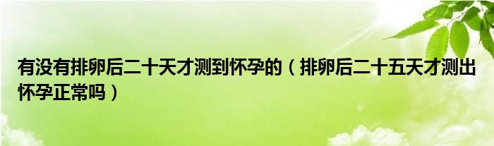 有没有排卵后二十天才测到怀孕的（排卵后二十五天才测出怀孕正常吗）