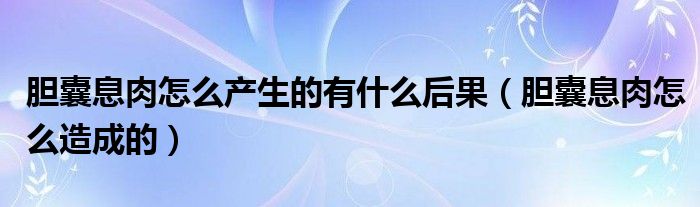 胆囊息肉怎么产生的有什么后果（胆囊息肉怎么造成的）