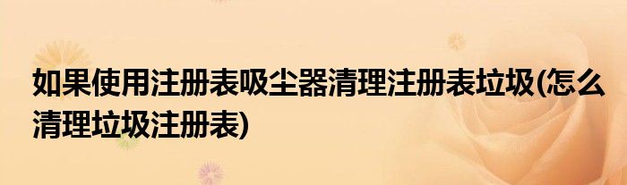 如果使用注册表吸尘器清理注册表垃圾(怎么清理垃圾注册表)