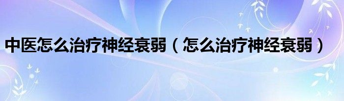 中医怎么治疗神经衰弱（怎么治疗神经衰弱）