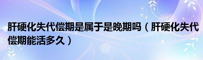 肝硬化失代偿期是属于是晚期吗（肝硬化失代偿期能活多久）