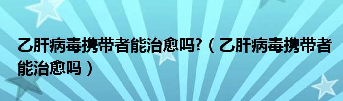 乙肝病毒携带者能治愈吗?（乙肝病毒携带者能治愈吗）