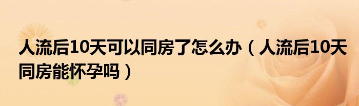 人流后10天可以同房了怎么办（人流后10天同房能怀孕吗）