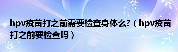 hpv疫苗打之前需要检查身体么?（hpv疫苗打之前要检查吗）