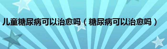 儿童糖尿病可以治愈吗（糖尿病可以治愈吗）