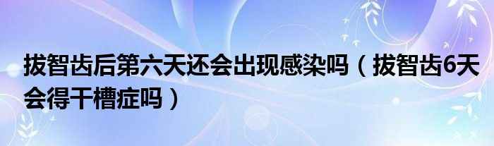 拔智齿后第六天还会出现感染吗（拔智齿6天会得干槽症吗）