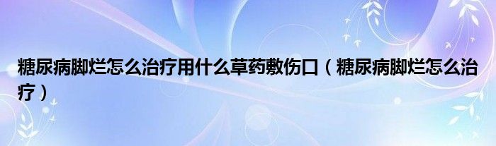 糖尿病脚烂怎么治疗用什么草药敷伤口（糖尿病脚烂怎么治疗）