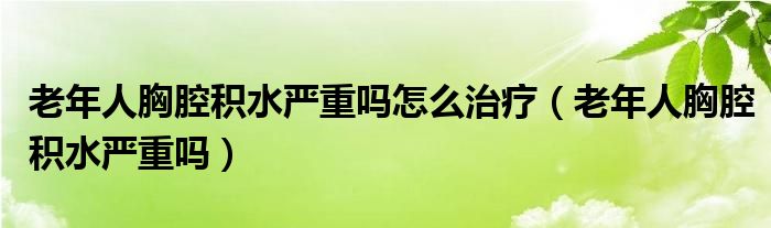 老年人胸腔积水严重吗怎么治疗（老年人胸腔积水严重吗）