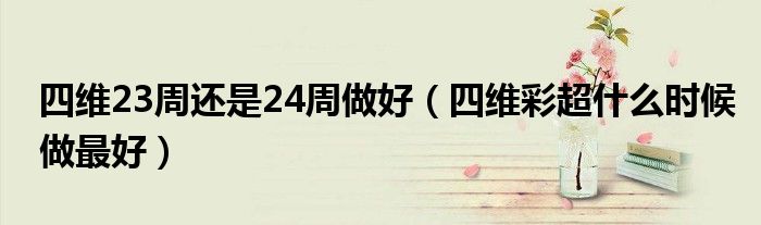 四维23周还是24周做好（四维彩超什么时候做最好）