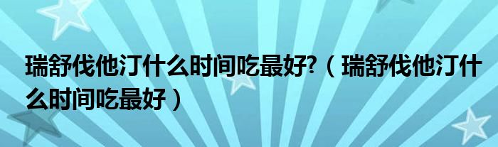 瑞舒伐他汀什么时间吃最好?（瑞舒伐他汀什么时间吃最好）