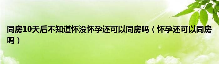 同房10天后不知道怀没怀孕还可以同房吗（怀孕还可以同房吗）