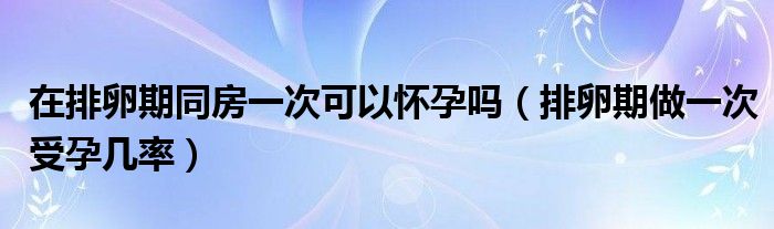 在排卵期同房一次可以怀孕吗（排卵期做一次受孕几率）