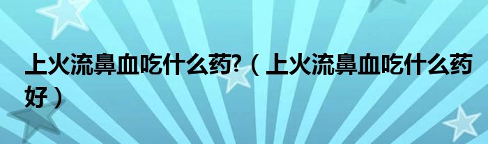 上火流鼻血吃什么药?（上火流鼻血吃什么药好）