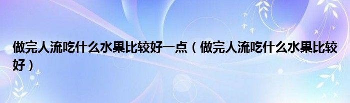 做完人流吃什么水果比较好一点（做完人流吃什么水果比较好）