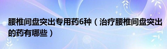 腰椎间盘突出专用药6种（治疗腰椎间盘突出的药有哪些）