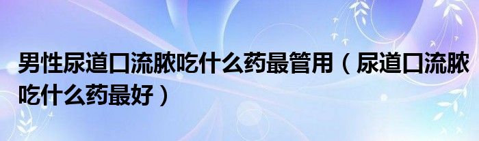 男性尿道口流脓吃什么药最管用（尿道口流脓吃什么药最好）