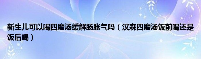 新生儿可以喝四磨汤缓解肠胀气吗（汉森四磨汤饭前喝还是饭后喝）