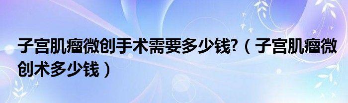 子宫肌瘤微创手术需要多少钱?（子宫肌瘤微创术多少钱）