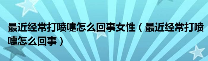 最近经常打喷嚏怎么回事女性（最近经常打喷嚏怎么回事）