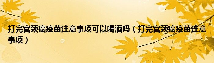 打完宫颈癌疫苗注意事项可以喝酒吗（打完宫颈癌疫苗注意事项）