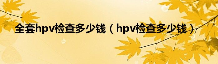 全套hpv检查多少钱（hpv检查多少钱）