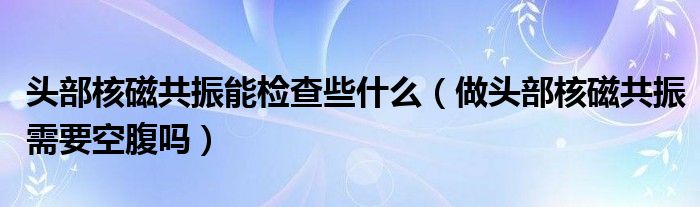 头部核磁共振能检查些什么（做头部核磁共振需要空腹吗）