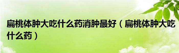 扁桃体肿大吃什么药消肿最好（扁桃体肿大吃什么药）