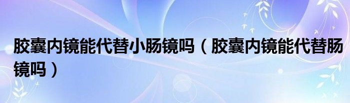 胶囊内镜能代替小肠镜吗（胶囊内镜能代替肠镜吗）