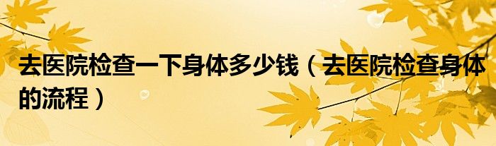 去医院检查一下身体多少钱（去医院检查身体的流程）