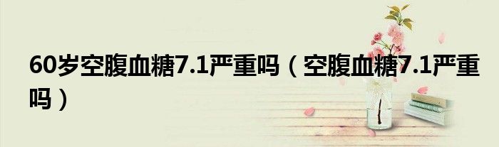 60岁空腹血糖7.1严重吗（空腹血糖7.1严重吗）