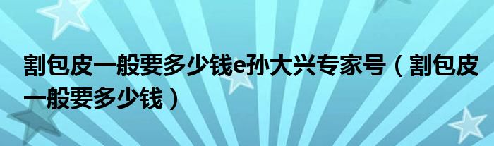 割包皮一般要多少钱e孙大兴专家号（割包皮一般要多少钱）