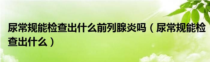 尿常规能检查出什么前列腺炎吗（尿常规能检查出什么）