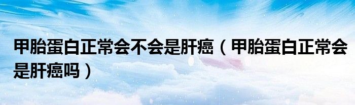 甲胎蛋白正常会不会是肝癌（甲胎蛋白正常会是肝癌吗）