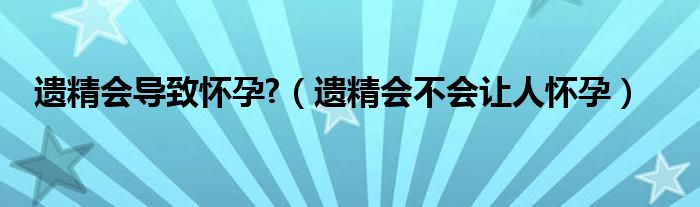 遗精会导致怀孕?（遗精会不会让人怀孕）