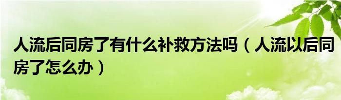 人流后同房了有什么补救方法吗（人流以后同房了怎么办）